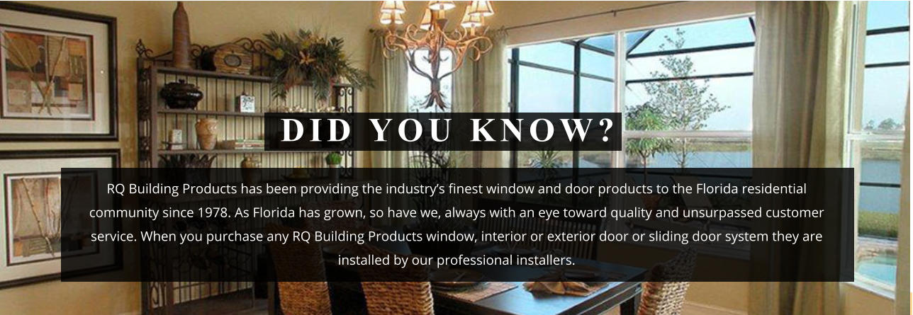 RQ Building Products has been providing the industry’s finest window and door products to the Florida residential community since 1978. As Florida has grown, so have we, always with an eye toward quality and unsurpassed customer service. When you purchase any RQ Building Products window, interior or exterior door or sliding door system they are installed by our professional installers. DID YOU KNOW?